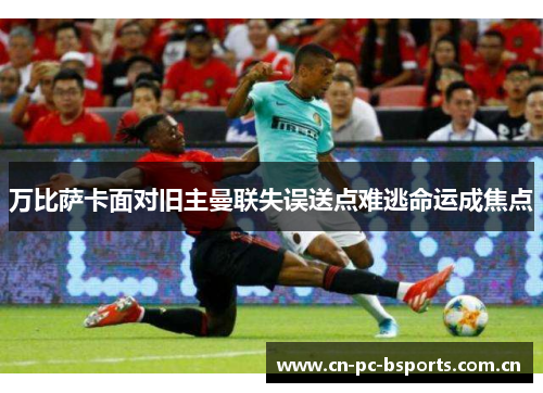 万比萨卡面对旧主曼联失误送点难逃命运成焦点