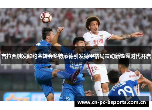 吉拉西触发解约金转会多特蒙德引发德甲格局震动新锋霸时代开启 吉拉西触发解约金转会多特蒙德引发德甲格局震动新锋霸时代开启